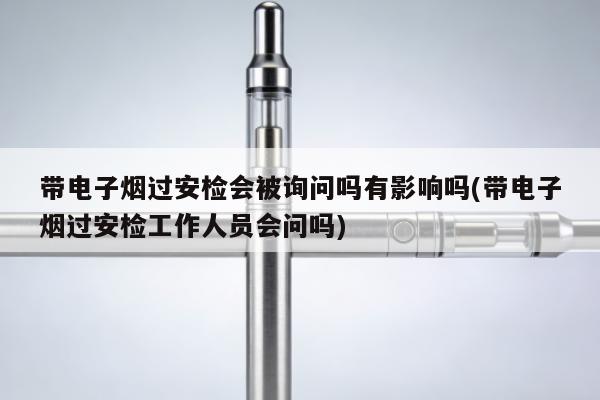 帶電子煙過安檢會被詢問嗎有影響嗎(帶電子煙過安檢工作人員會問嗎)