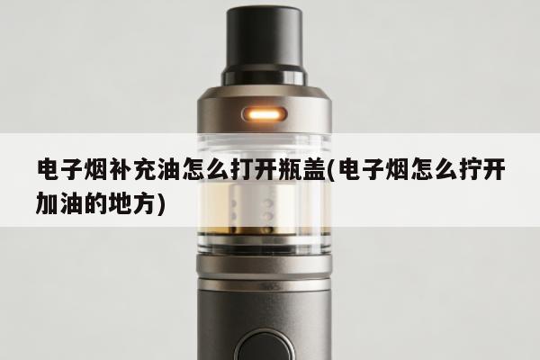 電子煙補充油怎麼打開瓶蓋(電子煙怎麼擰開加油的地方)