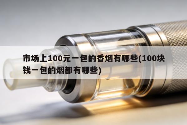 市場上100元一包的香煙有哪些(100塊錢一包的煙都有哪些)