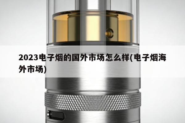 2023電子煙的國外市場怎麼樣(電子煙海外市場)