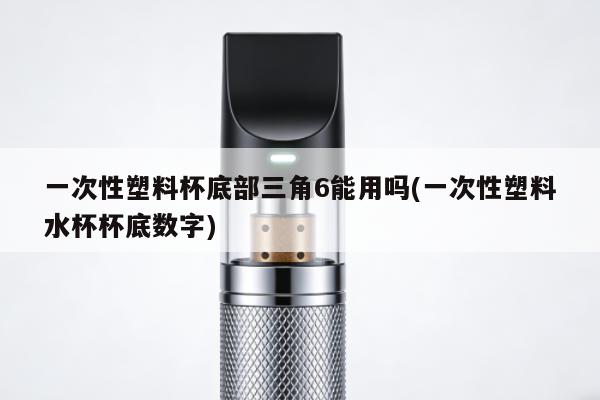 一次性塑料杯底部三角6能用嗎(一次性塑料水杯杯底數字)
