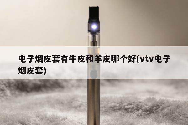 電子煙皮套有牛皮和羊皮哪個好(vtv電子煙皮套)