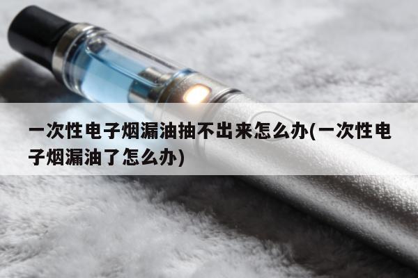 一次性電子煙漏油抽不出來怎麼辦(一次性電子煙漏油了怎麼辦)