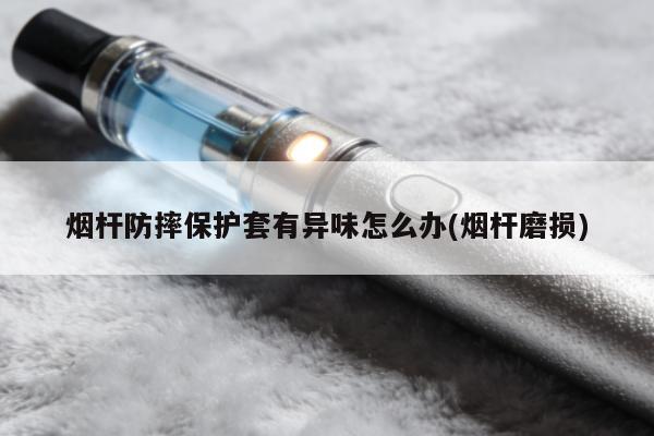 煙桿防摔保護套有異味怎麼辦(煙桿磨損)