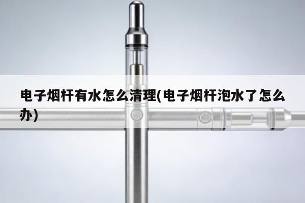 電子煙桿有水怎麼清理(電子煙桿泡水了怎麼辦)